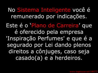 No  Sistema Inteligente  você é remunerado por indicações. Este é o ‘ Plano de Carreira ’ que é oferecido pela empresa 'Inspiração Perfumes' e que é a segurado por Lei dando plenos direitos a cônjuges, caso seja casado(a) e a herdeiros. www.inspiracao.net/140372 
