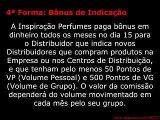 www.inspiracao.net/140372 4ª Forma: Bônus de Indicação A Inspiração Perfumes paga bônus em dinheiro todos os meses no dia 15 para o Distribuidor que indica novos Distribuidores que compram produtos na Empresa ou nos Centros de Distribuição, e que tenham pelo menos 50 Pontos de VP (Volume Pessoal) e 500 Pontos de VG (Volume de Grupo). O valor da comissão dependerá do volume movimentado em cada mês pelo seu grupo. 