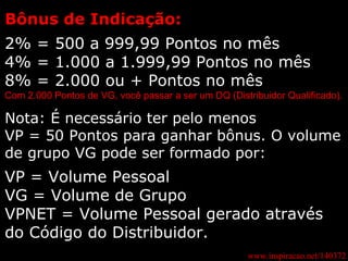 www.inspiracao.net/140372 Bônus de Indicação: 2% = 500 a 999,99 Pontos no mês 4% = 1.000 a 1.999,99 Pontos no mês 8% = 2.000 ou + Pontos no mês Com 2.000 Pontos de VG, você passar a ser um DQ (Distribuidor Qualificado). Nota: É necessário ter pelo menos  VP = 50 Pontos para ganhar bônus. O volume de grupo VG pode ser formado por: VP = Volume Pessoal VG = Volume de Grupo VPNET = Volume Pessoal gerado através do Código do Distribuidor. 