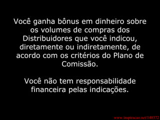 www.inspiracao.net/140372 Você ganha bônus em dinheiro sobre os volumes de compras dos Distribuidores que você indicou, diretamente ou indiretamente, de acordo com os critérios do Plano de Comissão. Você não tem responsabilidade financeira pelas indicações. 