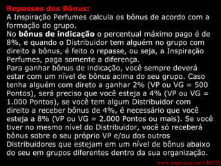 www.inspiracao.net/140372 Repasses dos Bônus: A Inspiração Perfumes calcula os bônus de acordo com a formação do grupo. No  bônus de indicação  o percentual máximo pago é de 8%, e quando o Distribuidor tem alguém no grupo com direito a bônus, é feito o repasse, ou seja, a Inspiração Perfumes, paga somente a diferença. Para ganhar bônus de indicação, você sempre deverá estar com um nível de bônus acima do seu grupo. Caso tenha alguém com direto a ganhar 2% (VP ou VG = 500 Pontos), será preciso que você esteja a 4% (VP ou VG = 1.000 Pontos), se você tem algum Distribuidor com direito a receber bônus de 4%, é necessário que você esteja a 8% (VP ou VG = 2.000 Pontos ou mais). Se você tiver no mesmo nível do Distribuidor, você só receberá bônus sobre o seu próprio VP e/ou dos outros Distribuidores que estejam em um nível de bônus abaixo do seu em grupos diferentes dentro da sua organização. 