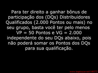 www.inspiracao.net/140372 Para ter direito a ganhar bônus de participação dos (DQs) Distribuidores Qualificados (2.000 Pontos ou mais) no seu grupo, basta você ter pelo menos  VP = 50 Pontos e VG = 2.000 independente do seu DQs abaixo, pois não poderá somar os Pontos dos DQs para sua qualificação. 