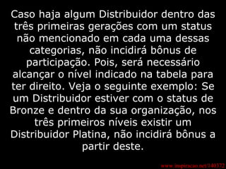 www.inspiracao.net/140372 Caso haja algum Distribuidor dentro das três primeiras gerações com um status não mencionado em cada uma dessas categorias, não incidirá bônus de participação. Pois, será necessário alcançar o nível indicado na tabela para ter direito. Veja o seguinte exemplo: Se um Distribuidor estiver com o status de Bronze e dentro da sua organização, nos três primeiros níveis existir um Distribuidor Platina, não incidirá bônus a partir deste. 