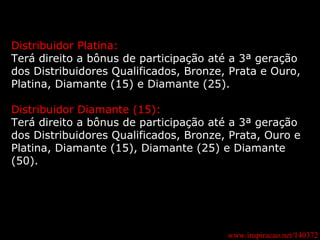 www.inspiracao.net/140372 Distribuidor Platina: Terá direito a bônus de participação até a 3ª geração dos Distribuidores Qualificados, Bronze, Prata e Ouro, Platina, Diamante (15) e Diamante (25). Distribuidor Diamante (15): Terá direito a bônus de participação até a 3ª geração dos Distribuidores Qualificados, Bronze, Prata, Ouro e Platina, Diamante (15), Diamante (25) e Diamante (50). 