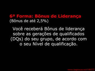 www.inspiracao.net/140372 6ª Forma: Bônus de Liderança (Bônus de até 2,5%) Você receberá Bônus de liderança sobre as gerações de qualificados (DQs) do seu grupo, de acordo com o seu Nível de qualificação. 