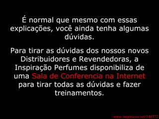 www.inspiracao.net/140372 É normal que mesmo com essas explicações, você ainda tenha algumas dúvidas. Para tirar as dúvidas dos nossos novos Distribuidores e Revendedoras, a Inspiração Perfumes disponibiliza de uma  Sala de Conferencia na Internet  para tirar todas as dúvidas e fazer treinamentos. 