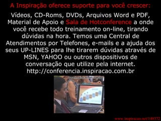 www.inspiracao.net/140372 A Inspiração oferece suporte para você crescer: Vídeos, CD-Roms, DVDs, Arquivos Word e PDF, Material de Apoio e  Sala de Hotconference  a onde você recebe todo treinamento on-line, tirando dúvidas na hora. Temos uma Central de Atendimentos por Telefones, e-mails e a ajuda dos seus UP-LINES para lhe tirarem dúvidas através de MSN, YAHOO ou outros dispositivos de conversação que utilize pela internet. http://conferencia.inspiracao.com.br 