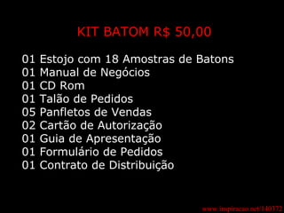 www.inspiracao.net/140372 KIT BATOM R$ 50,00 01 Estojo com 18 Amostras de Batons 01 Manual de Negócios 01 CD Rom 01 Talão de Pedidos 05 Panfletos de Vendas 02 Cartão de Autorização 01 Guia de Apresentação 01 Formulário de Pedidos 01 Contrato de Distribuição 