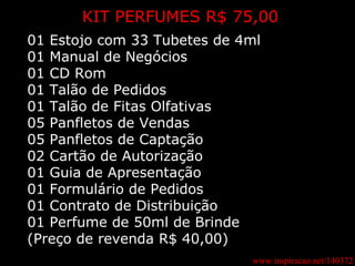 www.inspiracao.net/140372 KIT PERFUMES R$ 75,00 01 Estojo com 33 Tubetes de 4ml 01 Manual de Negócios 01 CD Rom 01 Talão de Pedidos 01 Talão de Fitas Olfativas 05 Panfletos de Vendas 05 Panfletos de Captação 02 Cartão de Autorização 01 Guia de Apresentação 01 Formulário de Pedidos 01 Contrato de Distribuição 01 Perfume de 50ml de Brinde (Preço de revenda R$ 40,00) 