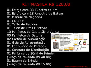 www.inspiracao.net/140372 KIT MASTER R$ 120,00 01 Estojo com 33 Tubetes de 4ml 01 Estojo com 18 Amostra de Batons 01 Manual de Negócios 01 CD Rom 01 Talão de Pedidos 01 Talão de Fitas Olfativas 10 Panfletos de Captação e Venda 05 Panfletos de Batons 02 Cartão de Autorização 01 Guia de Apresentação 01 Formulário de Pedidos 01 Contrato de Distribuição 01 Perfume de 50ml de Brinde (Preço de revenda R$ 40,00) 01 Batom de Brinde (Preço de revenda R$ 15,00) 