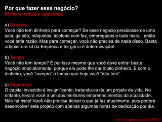 Por que fazer esse negócio? Dinheiro, tempo e segurança. a)  Dinheiro Você não tem dinheiro para começar? Se esse negócio precisasse de uma sala, galpão, máquinas, telefone com fax, empregados e tudo mais... então você teria razão. Mas para começar, você não precisa de nada disso. Basta adquirir um kit da Empresa e ter garra e determinação! b)  Tempo Você não tem tempo? É por isso mesmo que você deve entrar beste negócio imediatamente, porque ele pode lhe dar muito dinheiro. E com o dinheiro, você “compra” o tempo que hoje você “não tem”. c)  Segurança O capital investido é insignificante, tratando-se de um projeto de vida. No entanto, levará você a um dos melhores empreendimentos da atualidade. Não há risco! Você não precisa deixar o que já faz atualmente, pois poderá desenvolver este projeto com apenas algumas horas de dedicação por dia. www.inspiracao.net/140372 