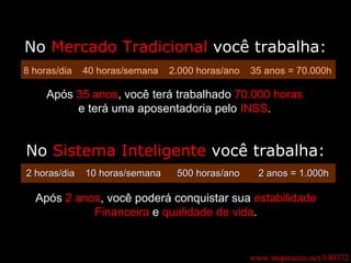 www.inspiracao.net/140372 No  Mercado Tradicional  você trabalha: 8 horas/dia  40 horas/semana  2.000 horas/ano  35 anos = 70.000h Após  35 anos , você terá trabalhado  70.000 horas e terá uma aposentadoria pelo  INSS . 2 horas/dia  10 horas/semana  500 horas/ano  2 anos = 1.000h Após  2 anos , você poderá conquistar sua  estabilidade Financeira  e  qualidade de vida . No  Sistema Inteligente  você trabalha: 