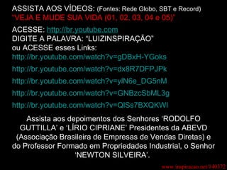 ASSISTA AOS VÍDEOS:  (Fontes: Rede Globo, SBT e Record) “ VEJA E MUDE SUA VIDA (01, 02, 03, 04 e 05)” ACESSE:  http://br.youtube.com DIGITE A PALAVRA: “LUIZINSPIRAÇÃO” ou ACESSE esses Links: http://br.youtube.com/watch?v=gDBxH-YGoks http://br.youtube.com/watch?v=dx8R7DFPJPk http://br.youtube.com/watch?v=ylN6e_DG5nM http://br.youtube.com/watch?v=GNBzcSbML3g http://br.youtube.com/watch?v=QlSs7BXQKWI Assista aos depoimentos dos Senhores ‘RODOLFO GUTTILLA’ e ‘LÍRIO CIPRIANE’ Presidentes da ABEVD (Associação Brasileira de Empresas de Vendas Diretas) e do Professor Formado em Propriedades Industrial, o Senhor ‘NEWTON SILVEIRA’.  www.inspiracao.net/140372 