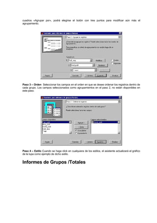 cuadros «Agrupar por», podrá elegirse el botón con tres puntos para modificar aún más el
agrupamiento.
Paso 3 – Orden Seleccionar los campos en el orden en que se desee ordenar los registros dentro de
cada grupo. Los campos seleccionados como agrupamientos en el paso 2, no están disponibles en
este paso.
Paso 4 – Estilo Cuando se haga click en cualquiera de los estilos, el asistente actualizará el gráfico
de la lupa como ejemplo de dicho estilo.
Informes de Grupos /Totales
 