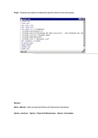 Prog1 : Programa que realiza la configuración general y llama al menú del proyecto.
Menúes:
Menú: «Menu2» : Menú principal del Sistema de Publicaciones Informáticas.
Opcion: «Archivo» Opcion: «Tipos de Publicaciones» Opcion: «Consultas»
 