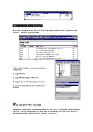 ¿Cómo crear los Informes (Reportes)?
Para crear un informe de una sóla tabla como el de la figura siguiente, usar un Asistente para
informes y seguir los siguientes pasos:
1. En el Administrador de proyectos, seleccionar
"Informes".
2. Elegir "Nuevo".
3. Elegir "Asistente para informes".
4. Elegir el tipo de informe que se quiere crear.
5. Seguir las instrucciones de las pantallas del
asistente.
EL ASISTENTE PARA INFORMES
El Asistente para informes crea informes usando una única tabla. El asistente le plantea preguntas
sencillas a medida que se recorre una breve serie de pasos en los que especifica la tabla y los
campos que se desea utilizar para crear controles en el informe.
 