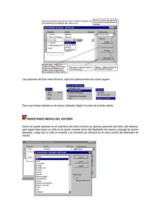 Las opciones del Sub menú Archivo, tipos de publicaciones son como siguen:
Para usar teclas rápidas en el campo indicador digitar < antes de la tecla rápida.
INSERTANDO MENUS DEL SISTEMA
Como se puede apreciar en el submenú del menú archivo se aprecia opciones del menú del sistema,
para lograr ésto hacer un click en la opción insertar barra del diseñador de menús y escoger la opción
deseada. Luego dar un click en insertar y el comando se colocará en el rubro acción del diseñador de
menús
 