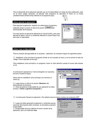 Para el desarrollo de la aplicación ejemplo que se ha desarrollado a lo largo de esta publicación, este
es el único codigo necesario. Al ejecutar este programa se ejecutará el menú en un fondo
predeterminado (fondo2.bmp) referido en el programa prog1.
¿Cómo ejecutar la aplicación?
Para ejecutar la aplicación, bastará con seleccionar el programa
realizado (prog1) y hacer un click en la opción del
Administrador de Proyectos.
Con esta opción se ejecuta la aplicación en Visual FoxPro, pero para
ejecutar la aplica- ción en un ambiente diferente a Visual Foxpro hay
que crear un ejecutable.
¿Cómo crear un Ejecutable?
Para la creación del ejecutable de un proyecto - aplicación, es necesario seguir los siguientes pasos:
Establecer como principal el programa donde se ha invocado al menú y se ha escrito el resto de
código. Para el ejemplo es el prog1.
Para establecer como principal a un programa, hacer un click derecho cuando el cursor este situado
en él.
A continuación aparecerá un menú emergente con opciones,
tal como muestra la figura.
Hacer click en establecer como principal y se marcara un
check (ü).
Luego hacer un click en la opción «Generar» del
Administrador de Archivos.
Antes de generar el ejecutable de una aplicación se debe
primero « Volver a generar el proyecto ».
A continuación Generar la aplicación. (Por defecto toma el mismo nombre con extensión APP.
Luego de haber generado la aplicación y verificado que las
opciones del proyecto estén correctas, se procedera a generar
el ejecutable.
El ejecutable toma por defecto el mismo nombre de la
aplicación, pero con extensión exe.
 
