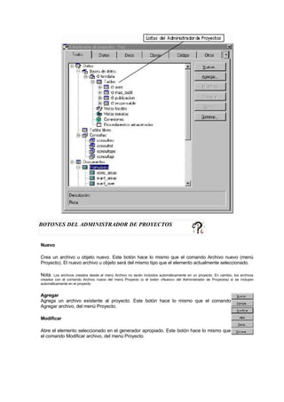 BOTONES DEL ADMINISTRADOR DE PROYECTOS
Nuevo
Crea un archivo u objeto nuevo. Este botón hace lo mismo que el comando Archivo nuevo (menú
Proyecto). El nuevo archivo u objeto será del mismo tipo que el elemento actualmente seleccionado.
Nota: Los archivos creados desde el menú Archivo no serán incluidos automáticamente en un proyecto. En cambio, los archivos
creados con el comando Archivo nuevo del menú Proyecto (o el botón «Nuevo» del Administrador de Proyectos) sí se incluyen
automáticamente en el proyecto
Agregar
Agrega un archivo existente al proyecto. Este botón hace lo mismo que el comando
Agregar archivo, del menú Proyecto.
Modificar
Abre el elemento seleccionado en el generador apropiado. Este botón hace lo mismo que
el comando Modificar archivo, del menú Proyecto.
 