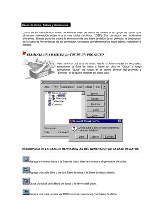 Bases de Datos, Tablas y Relaciones
Como se ha mencionado antes, el término base de datos se refiere a un grupo de datos que
almacena información sobre una o más tablas (archivos *.DBF). Sus conceptos son totalmente
diferentes. En este punto se tratará la eliminación de una base de datos de un proyecto, la descripción
de la barra de herramientas de su generador, conceptos complementarios sobre tablas, relaciones e
indices.
ELIMINAR UNA BASE DE DATOS DE UN PROYECTO
Para eliminar una base de datos, desde el Administrador de Proyectos,
seleccionar la Base de datos y hacer un click en "Quitar" y luego
seleccionar "Quitar" de nuevo, si se quiere eliminar del proyecto y
"Eliminar" si se quiere eliminar del disco duro.
DESCRIPCION DE LA CAJA DE HERRAMIENTAS DEL GENERADOR DE LA BASE DE DATOS
Agrega una nueva tabla a la Base de datos abierta y muestra el generador de tablas.
Agrega una tabla libre o de otra Base de datos a la Base de datos abierta.
Quita una tabla de la Base de datos o la elimina del disco.
Genera una vista remota vía ODBC u otras conexiones con Bases de datos.
 