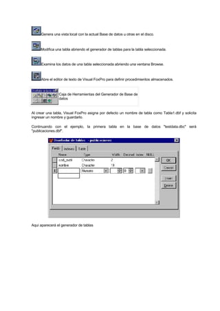 Genera una vista local con la actual Base de datos u otras en el disco.
Modifica una tabla abriendo el generador de tablas para la tabla seleccionada.
Examina los datos de una tabla seleccionada abriendo una ventana Browse.
Abre el editor de texto de Visual FoxPro para definir procedimientos almacenados.
Caja de Herramientas del Generador de Base de
datos
Al crear una tabla, Visual FoxPro asigna por defecto un nombre de tabla como Tabla1.dbf y solicita
ingresar un nombre y guardarlo.
Continuando con el ejemplo, la primera tabla en la base de datos "testdata.dbc" será
"publicaciones.dbf".
Aqui aparecerá el generador de tablas
 