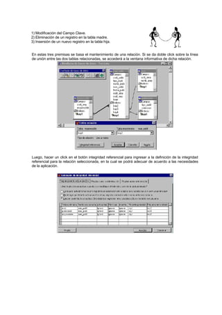 1) Modificación del Campo Clave.
2) Eliminación de un registro en la tabla madre.
3) Insersión de un nuevo registro en la tabla hija.
En estas tres premisas se basa el mantenimiento de una relación. Si se da doble click sobre la línea
de unión entre las dos tablas relacionadas, se accederá a la ventana informativa de dicha relación.
Luego, hacer un click en el botón integridad referencial para ingresar a la definición de la integridad
referencial para la relación seleccionada, en la cual se podrá adecuar de acuerdo a las necesidades
de la aplicación.
 
