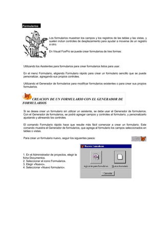 Formularios
Los formularios muestran los campos y los registros de las tablas y las vistas, y
suelen incluir controles de desplazamiento para ayudar a moverse de un registro
a otro.
En Visual FoxPro se puede crear formularios de tres formas:
Utilizando los Asistentes para formularios para crear formularios listos para usar.
En el menú Formulario, eligiendo Formulario rápido para crear un formulario sencillo que se puede
personalizar, agregando sus propios controles.
Utilizando el Generador de formularios para modificar formularios existentes o para crear sus propios
formularios.
CREACION DE UN FORMULARIO CON EL GENERADOR DE
FORMULARIOS
Si se desea crear un formulario sin utilizar un asistente, se debe usar el Generador de formularios.
Con el Generador de formularios, se podrá agregar campos y controles al formulario, y personalizarlo
ajustando y alineando los controles.
El comando Formulario rápido hace que resulte más fácil comenzar a crear un formulario. Este
comando muestra el Generador de formularios, que agrega al formulario los campos seleccionados en
tablas o vistas.
Para crear un formulario nuevo, seguir los siguientes pasos:
1. En el Administrador de proyectos, elegir la
ficha Documentos.
2. Seleccionar el icono Formularios.
3. Elegir «Nuevo».
4. Seleccionar «Nuevo formulario».
 
