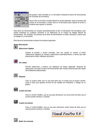 Se pueden crear controles en un formulario mediante la barra de herramientas
de Controles de formularios.
Hacer click en el botón correspondiente al control deseado, situar el puntero del
mouse en el formulario y hacer click en el formulario para colocar el control o
arrastrar para ajustar su tamaño.
Esta barra de herramientas se muestra automáticamente al abrir el Generador de formularios, pero
puede mostrarse en cualquier momento si se selecciona en el cuadro de diálogo Barras de
herramientas. Sin embargo, los botones de la barra de herramientas no están activados a menos que
se trabaje en un formulario.
Esta barra de herramientas contiene los botones siguientes:
Botón Descripción
Seleccionar objetos
Cambia el tamaño y mueve controles. Una vez creado un control, el botón
«Seleccionar objetos» se volverá a seleccionar automáticamente, a menos que esté
presionado el botón «Bloqueo del botón».
Ver clases
Permite seleccionar y mostrar una biblioteca de clases registrada. Después de
seleccionar una clase, la barra de herramientas sólo muestra botones para las clases
de la biblioteca seleccionada.
Etiqueta
Crea un control Label, que se usa para texto que no quiere que el usuario cambie,
como el título que aparece encima de las casillas de verificación o debajo de un
gráfico.
Cuadro de texto
Crea un control TextBox, que se usa para almacenar una única línea de texto que el
usuario puede introducir o cambiar.
Cuadro de edición
Crea un control EditBox, que se usa para almacenar varias líneas de texto que el
usuario puede introducir o cambiar.
Botón de comando
 