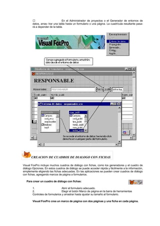  En el Administrador de proyectos o el Generador de entornos de
datos, arras- trar una tabla hasta un formulario o una página. La cuadrícula resultante pasa-
rá a depender de la tabla.
CREACION DE CUADROS DE DIALOGO CON FICHAS
Visual FoxPro incluye muchos cuadros de diálogo con fichas, como los generadores y el cuadro de
diálogo Opciones. En estos cuadros de diálogo se puede acceder rápida y fácilmente a la información,
simplemente eligiendo las fichas adecuadas. En las aplicaciones se pueden crear cuadros de diálogo
con fichas, agregando marcos de página a formularios.
Para crear un cuadro de diálogo con fichas:
1. Abrir el formulario adecuado.
2. Elegir el botón Marco de página en la barra de herramientas
Controles de formularios y arrastrar hasta ajustar su tamaño al formulario.
Visual FoxPro crea un marco de página con dos páginas y una ficha en cada página.
 