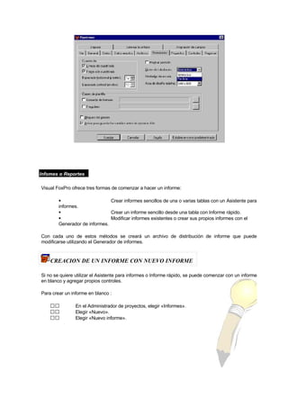 lnfomes o Reportes
Visual FoxPro ofrece tres formas de comenzar a hacer un informe:
 Crear informes sencillos de una o varias tablas con un Asistente para
informes.
 Crear un informe sencillo desde una tabla con Informe rápido.
 Modificar informes existentes o crear sus propios informes con el
Generador de informes.
Con cada uno de estos métodos se creará un archivo de distribución de informe que puede
modificarse utilizando el Generador de informes.
CREACION DE UN INFORME CON NUEVO INFORME
Si no se quiere utilizar el Asistente para informes o Informe rápido, se puede comenzar con un informe
en blanco y agregar propios controles.
Para crear un informe en blanco :
 En el Administrador de proyectos, elegir «Informes».
 Elegir «Nuevo».
 Elegir «Nuevo informe».
 