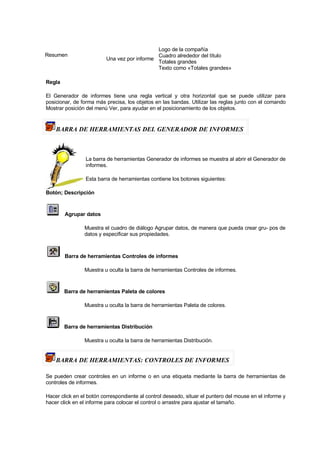 Resumen
Una vez por informe
Logo de la compañía
Cuadro alrededor del título
Totales grandes
Texto como «Totales grandes»
Regla
El Generador de informes tiene una regla vertical y otra horizontal que se puede utilizar para
posicionar, de forma más precisa, los objetos en las bandas. Utilizar las reglas junto con el comando
Mostrar posición del menú Ver, para ayudar en el posicionamiento de los objetos.
BARRA DE HERRAMIENTAS DEL GENERADOR DE INFORMES
La barra de herramientas Generador de informes se muestra al abrir el Generador de
informes.
Esta barra de herramientas contiene los botones siguientes:
Botón; Descripción
Agrupar datos
Muestra el cuadro de diálogo Agrupar datos, de manera que pueda crear gru- pos de
datos y especificar sus propiedades.
Barra de herramientas Controles de informes
Muestra u oculta la barra de herramientas Controles de informes.
Barra de herramientas Paleta de colores
Muestra u oculta la barra de herramientas Paleta de colores.
Barra de herramientas Distribución
Muestra u oculta la barra de herramientas Distribución.
BARRA DE HERRAMIENTAS: CONTROLES DE INFORMES
Se pueden crear controles en un informe o en una etiqueta mediante la barra de herramientas de
controles de informes.
Hacer click en el botón correspondiente al control deseado, situar el puntero del mouse en el informe y
hacer click en el informe para colocar el control o arrastre para ajustar el tamaño.
 