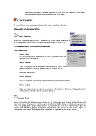 Permite agregar varios controles del mismo tipo sin tener que hacer click en el botón
del control en la barra de herramientas, más de una vez.
MENU INFORME
El menú Informe tiene opciones que le permiten crear y modificar informes.
COMANDOS DEL MENU INFORME
Título / Resumen
Muestra el cuadro de diálogo Título / Resumen, en el que puede especificar si
se incluye una banda de Título y/o una banda de Resumen en el informe.
Opciones del cuadro de diálogo Título/Resumen
Título del informe
Banda título
Incluye una banda de información de Título que se imprime una
vez al principio del informe.
Nueva página
Salta una página tras la impresión de la banda de Título. Sólo
puede activar esta opción si activa primero la «Banda título».
Resumen del informe
Banda resumen
Incluye una banda Resumen que se imprime una vez al final del informe.
Nueva página
Salta una página antes de imprimir la banda de información de Resumen. Sólo puede activar
esta opción si activa la «Banda resumen» primero.
Agrupar datos
Muestra el cuadro de diálogo Agrupar datos, en el cual puede crear grupos de bandas para la
separación visual de grupos de registros, y la visualización de los datos de introducción y resumen
para cada grupo. Estas propiedades incluyen la impresión del texto con encabezados y pies de
página, para identificar grupos específicos, imprimiendo cada grupo en una nueva página, e
inicializando los números de página cuando los grupos se imprimen en una nueva página.
 