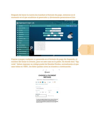 Después de hacer la cuenta los mandará al formato de pago, entonces es el
momento en el que acudimos al generador y obviamente generamos el bin:
Copian y pegan cualquier cc generada en el formato de pago de rhapsody, el
nombre del titular lo inventa, pero en este caso no lo piden. En donde dice “Zip
code” deben ingresar un código postal de Estados Unidos, normalmente el que
usan todos es 10001, les debe quedar como se muestra a continuación:
CREACION
DECUENTAS
 