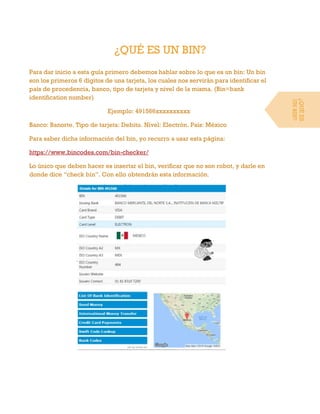 ¿QUÉ ES UN BIN?
Para dar inicio a esta guía primero debemos hablar sobre lo que es un bin: Un bin
son los primeros 6 dígitos de una tarjeta, los cuales nos servirán para identificar el
país de procedencia, banco, tipo de tarjeta y nivel de la misma. (Bin=bank
identification number)
Ejemplo: 491566xxxxxxxxxx
Banco: Banorte. Tipo de tarjeta: Debito. Nivel: Electrón. País: México
Para saber dicha información del bin, yo recurro a usar esta página:
https://www.bincodes.com/bin-checker/
Lo único que deben hacer es insertar el bin, verificar que no son robot, y darle en
donde dice “check bin”. Con ello obtendrán esta información.
¿QUÉES
UNBIN?
 