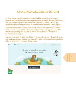 USO E INSTALACIÓN DE UN VPN
Un VPN (Virtual Private Network) es una tecnología de red que se utiliza para
conectar una o más computadoras a una red privada utilizando Internet. En términos
más simples este nos ayudara a cambiar la IP y navegar de forma segura, yo
recomiendo solo usarlo solo cuando un bin es de una IP diferente a la de su país.
Existen bastantes vpn, pero de nueva cuenta como recomendación usen Tunnel
Bear, este mismo es gratuito, solo requieren hacer una cuenta y podrán usar 500
Mbs de navegación y si le dedican un Tweet, les regalará 1 GB más. Para su
instalación sigan mis pasos:
Ingresar a la página de dicho vpn: https://www.tunnelbear.com/, después de esto
solo tendrán que hacer click en “get started, it´s free” a continuación les pedirá que
elijan su dispositivo y comenzara la descarga.
Usoe
instalación
deunVPN
 