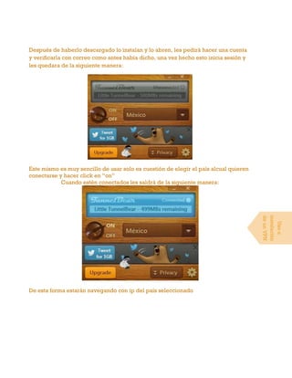 Después de haberlo descargado lo instalan y lo abren, les pedirá hacer una cuenta
y verificarla con correo como antes había dicho, una vez hecho esto inicia sesión y
les quedara de la siguiente manera:
Este mismo es muy sencillo de usar solo es cuestión de elegir el país alcual quieren
conectarse y hacer click en “on”
Cuando estén conectados les saldrá de la siguiente manera:
De esta forma estarán navegando con ip del país seleccionado
Usoe
instalación
deunVPN
 