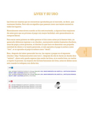 LIVES Y SU USO
Las lives son tarjetas que se encuentran aprobadas por el mercado, es decir, que
contienen fondos. Pero ello no significa que pasaran como una tarjeta normal en
todos los lugares.
Normalmente estas sirven cuando un bin está muriendo, o algunos bins requieren
de estas para que se procese el pago con mayor facilidad, esto generalmente en
compras físicas.
Para sacar estas primero se debe generar el bin como antes ya lo hemos visto, ya
generado debemos ingresar a un checker, nuevamente existen bastantes checkers,
unos de paga y otros gratuitos, el checker lo que hace es descontar una pequeña
cantidad de dinero a la tarjeta generada, si esta aprueba el pago la soltara como
“live”, si no aprueba el pago la soltara como “dead”.
Bien, después de haber generado las ccs, las copian y pegan en el siguiente
checker: http://babyocinrental.com/ccn1/, después de ello le darán en donde dice
“submit”, ahora solo queda esperar que suelte las lives, si no suelta lives, se vuelve
a repetir el proceso. La mayoría de los bins funcionan sin lives, estas se deben sacar
solo cuando lo indiquen con dicho bin.
LIVESYSU
USO
 