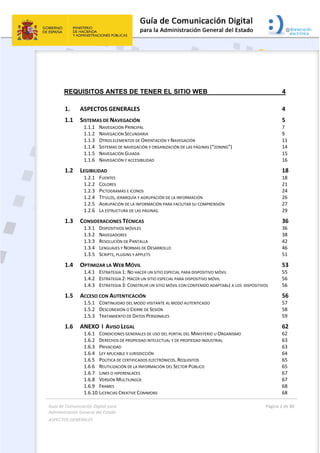 Guía de Comunicación Digital para 
Administración General del Estado  
ASPECTOS GENERALES   
  Página 2 de 80 
   
 
REQUISITOS ANTES DE TENER EL SITIO WEB 4 
1.  ASPECTOS GENERALES  4 
1.1  SISTEMAS DE NAVEGACIÓN  5 
1.1.1  NAVEGACIÓN PRINCIPAL  7 
1.1.2  NAVEGACIÓN SECUNDARIA  9 
1.1.3  OTROS ELEMENTOS DE ORIENTACIÓN Y NAVEGACIÓN  11 
1.1.4  SISTEMAS DE NAVEGACIÓN Y ORGANIZACIÓN DE LAS PÁGINAS (“ZONING”)  14 
1.1.5  NAVEGACIÓN GUIADA  15 
1.1.6  NAVEGACIÓN Y ACCESIBILIDAD  16 
1.2  LEGIBILIDAD  18 
1.2.1  FUENTES  18 
1.2.2  COLORES  21 
1.2.3  PICTOGRAMAS E ICONOS  24 
1.2.4  TÍTULOS, JERARQUÍA Y AGRUPACIÓN DE LA INFORMACIÓN  26 
1.2.5  AGRUPACIÓN DE LA INFORMACIÓN PARA FACILITAR SU COMPRENSIÓN  27 
1.2.6  LA ESTRUCTURA DE LAS PÁGINAS.  29 
1.3  CONSIDERACIONES TÉCNICAS  36 
1.3.1  DISPOSITIVOS MÓVILES  36 
1.3.2  NAVEGADORES  38 
1.3.3  RESOLUCIÓN DE PANTALLA  42 
1.3.4  LENGUAJES Y NORMAS DE DESARROLLO  46 
1.3.5  SCRIPTS, PLUGINS Y APPLETS  51 
1.4  OPTIMIZAR LA WEB MÓVIL  53 
1.4.1  ESTRATEGIA 1: NO HACER UN SITIO ESPECIAL PARA DISPOSITIVO MÓVIL  55 
1.4.2  ESTRATEGIA 2: HACER UN SITIO ESPECIAL PARA DISPOSITIVO MÓVIL  56 
1.4.3  ESTRATEGIA 3: CONSTRUIR UN SITIO MÓVIL CON CONTENIDO ADAPTABLE A LOS  DISPOSITIVOS  56 
1.5  ACCESO CON AUTENTICACIÓN  56 
1.5.1  CONTINUIDAD DEL MODO VISITANTE AL MODO AUTENTICADO  57 
1.5.2  DESCONEXIÓN O CIERRE DE SESIÓN  58 
1.5.3  TRATAMIENTO DE DATOS PERSONALES  59 
1.6  ANEXO  I  AVISO LEGAL  62 
1.6.1  CONDICIONES GENERALES DE USO DEL PORTAL DEL MINISTERIO U ORGANISMO  62 
1.6.2  DERECHOS DE PROPIEDAD INTELECTUAL Y DE PROPIEDAD INDUSTRIAL  63 
1.6.3  PRIVACIDAD  63 
1.6.4  LEY APLICABLE Y JURISDICCIÓN  64 
1.6.5  POLÍTICA DE CERTIFICADOS ELECTRÓNICOS. REQUISITOS  65 
1.6.6  REUTILIZACIÓN DE LA INFORMACIÓN DEL SECTOR PÚBLICO  65 
1.6.7  LINKS O HIPERENLACES  67 
1.6.8  VERSIÓN MULTILINGÜE  67 
1.6.9  FRAMES  68 
1.6.10 LICENCIAS CREATIVE COMMONS  68 
 