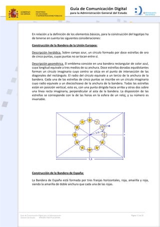 Guía de Comunicación Digital para la Administración
General del Estado: IMAGEN INSTITUCIONAL
  Página 12 de 32
 
En relación a la definición de los elementos básicos, para la construcción del logotipo ha 
de tenerse en cuenta las siguientes consideraciones: 
Construcción de la Bandera de la Unión Europea: 
Descripción heráldica. Sobre campo azur, un círculo formado por doce estrellas de oro 
de cinco puntas, cuyas puntas no se tocan entre sí. 
Descripción geométrica. El emblema consiste en una bandera rectangular de color azul, 
cuya longitud equivale a tres medios de su anchura. Doce estrellas doradas equidistantes 
forman  un  círculo  imaginario  cuyo  centro  se  sitúa  en  el  punto  de  intersección  de  las 
diagonales del rectángulo. El radio del círculo equivale a un tercio de la anchura de la 
bandera. Cada una de las estrellas de cinco puntas se inscribe en un círculo imaginario 
cuyo radio equivale a un dieciochoavo de la anchura de la bandera. Todas las estrellas 
están en posición vertical, esto es, con una punta dirigida hacia arriba y otras dos sobre 
una  línea  recta  imaginaria,  perpendicular  al  asta  de  la  bandera.  La  disposición  de  las 
estrellas se corresponde con la de las horas en la esfera de un reloj, y su número es 
invariable. 
 
 
 
Construcción de la Bandera de España: 
La Bandera de España está formada por tres franjas horizontales, roja, amarilla y roja, 
siendo la amarilla de doble anchura que cada una de las rojas. 
 
 
 
 