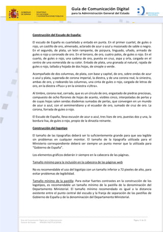 Guía de Comunicación Digital para la Administración
General del Estado: IMAGEN INSTITUCIONAL
  Página 13 de 32
 
Construcción del Escudo de España: 
El escudo de España es cuartelado y entado en punta. En el primer cuartel, de gules o 
rojo, un castillo de oro, almenado, aclarado de azur o azul y mazonado de sable o negro. 
En  el  segundo,  de  plata,  un  león  rampante,  de  púrpura,  linguado,  uñado,  armado  de 
gules o rojo y coronado de oro. En el tercero, de oro, cuatro palos, de gules o rojo. En el 
cuarto, de gules o rojo, una cadena de oro, puesta en cruz, aspa y orla, cargada en el 
centro de una esmeralda de su color. Entado de plata, una granada al natural, rajada de 
gules o rojo, tallada y hojada de dos hojas, de sinople o verde. 
Acompañado de dos columnas, de plata, con base y capitel, de oro, sobre ondas de azur 
o azul y plata, superada de corona imperial, la diestra, y de una corona real, la siniestra, 
ambas de oro, y rodeando las columnas, una cinta de gules o rojo, cargada de letras de 
oro, en la diestra «Plus» y en la siniestra «Ultra». 
Al timbre, corona real, cerrada, que es un círculo de oro, engastado de piedras preciosas, 
compuesto de ocho florones de hojas de acanto, visibles cinco, interpoladas de perlas y 
de cuyas hojas salen sendas diademas sumadas de perlas, que convergen en un mundo 
de azur o azul, con el semimeridiano y el ecuador de oro, sumado de cruz de oro. La 
corona, forrada de gules o rojo. 
El Escudo de España, lleva escusón de azur o azul, tres lises de oro, puestas dos y una, la 
bordura lisa, de gules o rojo, propio de la dinastía reinante. 
Construcción del logotipo  
El tamaño de las tipografías deberá ser lo suficientemente grande para que sea legible 
sin  problemas  en  cualquier  monitor.  El  tamaño  de  la  tipografía  utilizada  para  el 
Ministerio correspondiente deberá ser siempre un punto  menor que la utilizada para 
“Gobierno de España”.  
Los elementos gráficos deberán ir siempre en la cabecera de las páginas. 
Tamaño mínimo para la inclusión en la cabecera de las páginas web 
No es recomendable el uso del logotipo con un tamaño inferior a 72 pixeles de alto, para 
evitar problemas de legibilidad. 
Tamaño mínimo de la pastilla: Para evitar fuertes contrastes en la construcción de los 
logotipos,  es  recomendable  un  tamaño  mínimo  de  la  pastilla  de  la  denominación  del 
Departamento  Ministerial.  El  tamaño  mínimo  recomendado  es  igual  a  la  distancia 
existente entre el punto central del escudo y la franja de separación de las pastillas de 
Gobierno de España y de la denominación del Departamento Ministerial. 
 