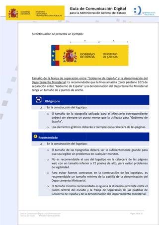 Guía de Co
General de
omunicación Digital
el Estado: IMAG
 
A continu
Tamaño 
Departam
separació
tenga un
       

 Rec

para la Administra
GEN INSTITUCION
uación se p
de la franja
mento Mini
ón entre “G
n tamaño de
  Obligator
En la con
 El  ta
debe
Espa
 Los e
comendado
En la con
 El ta
que s
 No  e
web 
de le
 Para 
reco
Depa
 El ta
punt
Gobi
ción
NAL
resenta un 
a de separa
sterial: Es r
Gobierno de
e 2 puntos d
io 
nstrucción d
amaño  de  l
erá ser siem
ña”.  
elementos g
o  
nstrucción d
maño de la
sea legible 
es  recomen
con un tam
egibilidad. 
  evitar  fue
mendable u
artamento M
maño mínim
to  central  d
ierno de Esp
ejemplo: 
ación entre
recomendab
e España” y 
de ancho. 
del logotipo
a  tipografía
mpre un pu
gráficos deb
del logotipo
as tipografí
sin problem
ndable  el  us
maño inferi
ertes  contra
un tamaño 
Ministerial.
mo recome
del  escudo 
paña y de la
 
 
e “Gobierno
ble que la lí
la denomin
o: 
a  utilizada 
nto menor 
berán ir siem
o: 
ías deberá 
mas en cualq
so  del  logo
or a 72 pix
astes  en  la
mínimo de
  
endado es ig
y  la  franja
a denomina
o de España
ínea amarill
nación del D
para  el  Mi
que la util
mpre en la c
ser lo sufic
quier monit
otipo  en  la 
xeles de alt
a  construcc
e la pastilla
gual a la dis
a  de  separa
ación del De
 
a” y la deno
la (color pa
Departamen
nisterio  co
izada para 
cabecera de
cientemente
tor. 
cabecera  d
o, para evit
ión  de  los 
a de la deno
stancia exis
ación  de  la
epartament
Página 14 de 32
ominación 
ntone 107) 
nto Ministe
rrespondien
“Gobierno 
e las página
e grande p
de  las  págin
tar problem
logotipos, 
ominación 
stente entre
as  pastillas 
o Ministeria
del 
 de 
rial  
nte 
de 
as. 
ara 
nas 
mas 
es 
del 
e el 
de 
al. 
 