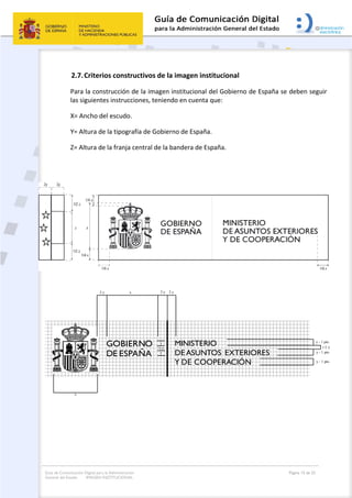 Guía de Comunicación Digital para la Administración
General del Estado: IMAGEN INSTITUCIONAL
  Página 15 de 32
 
2.7.Criterios constructivos de la imagen institucional 
Para la construcción de la imagen institucional del Gobierno de España se deben seguir 
las siguientes instrucciones, teniendo en cuenta que: 
X= Ancho del escudo. 
Y= Altura de la tipografía de Gobierno de España. 
Z= Altura de la franja central de la bandera de España. 
 
 
 
GOBIERNO
DE ESPAÑA
x
MINISTERIO
DE ASUNTOS EXTERIORES
Y DE COOPERACIÓN
y
½ y
x2 y 2 y 2 y
y
y - 1 pto.
1/2 y
y - 1 pto.
y - 1 pto.
 