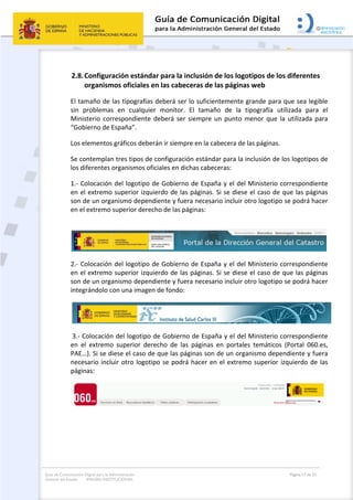 Guía de Comunicación Digital para la Administración
General del Estado: IMAGEN INSTITUCIONAL
  Página 17 de 32
 
2.8.Configuración estándar para la inclusión de los logotipos de los diferentes 
organismos oficiales en las cabeceras de las páginas web 
El tamaño de las tipografías deberá ser lo suficientemente grande para que sea legible 
sin  problemas  en  cualquier  monitor.  El  tamaño  de  la  tipografía  utilizada  para  el 
Ministerio correspondiente deberá ser siempre un punto  menor que la utilizada para 
“Gobierno de España”.  
Los elementos gráficos deberán ir siempre en la cabecera de las páginas.  
Se contemplan tres tipos de configuración estándar para la inclusión de los logotipos de 
los diferentes organismos oficiales en dichas cabeceras: 
1.‐ Colocación del logotipo de Gobierno de España y el del Ministerio correspondiente 
en el extremo superior izquierdo de las páginas. Si se diese el caso de que las páginas 
son de un organismo dependiente y fuera necesario incluir otro logotipo se podrá hacer 
en el extremo superior derecho de las páginas: 
 
 
2.‐ Colocación del logotipo de Gobierno de España y el del Ministerio correspondiente 
en el extremo superior izquierdo de las páginas. Si se diese el caso de que las páginas 
son de un organismo dependiente y fuera necesario incluir otro logotipo se podrá hacer 
integrándolo con una imagen de fondo: 
 
 3.‐ Colocación del logotipo de Gobierno de España y el del Ministerio correspondiente 
en  el  extremo  superior  derecho  de  las  páginas  en  portales  temáticos  (Portal  060.es, 
PAE…). Si se diese el caso de que las páginas son de un organismo dependiente y fuera 
necesario incluir otro logotipo se podrá hacer en el extremo superior izquierdo de las 
páginas: 
 
 
 
 
 