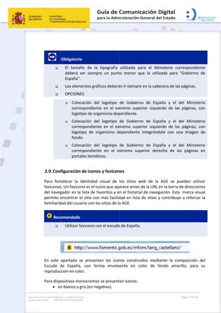 Guía de Co
General de
omunicación Digital
el Estado: IMAG
 
 
        



2.9.Con
Para  for
faviconos
del nave
permite 
familiarid
 Rec

 
En  este 
Escudo 
reproduc
Para disp
 e
para la Administra
GEN INSTITUCION
 Obligatorio
El  tama
deberá 
España”
Los elem
OPCION
 Colo
corre
logot
 Colo
corre
logot
fond
 Colo
corre
porta
nfiguración
talecer  la 
s. Un favico
gador en la
encontrar e
dad del usu
comendado
Utilizar f
apartado  s
de  España
cción en col
positivos mo
en blanco y g
ción
NAL
o 
ño  de  la 
ser  siempr
. 
mentos gráfi
ES:  
cación  del 
espondiente
tipo de orga
cación  del 
espondiente
tipo  de  org
o. 
cación  del 
espondiente
ales temátic
n de iconos
identidad 
ono es el ico
a lista de fa
el sitio con 
ario con los
o  
favicono co
se  presenta
a,  con  form
lor.  
onocromos 
gris (en neg
tipografía 
re  un  punto
icos deberá
logotipo  d
e  en  el  ext
anismo dep
logotipo  d
e  en  el  ext
ganismo  de
logotipo  d
e  en  el  ex
cos. 
s y favicon
visual  de  l
ono que apa
voritos y en
más facilid
s sitios de la
n el escudo
an  los  icon
ma  envolv
se presenta
gativo). 
 
utilizada  p
o  menor  q
án ir siempre
de  Gobiern
tremo  supe
pendiente.
de  Gobiern
tremo  supe
ependiente
de  Gobiern
xtremo  sup
os 
los  sitios  w
arece antes 
n el historia
dad en lista
a AGE.  
o de España
nos  constru
ente  en  c
an iconos:
para  el  Min
que  la  utiliz
e en la cabe
no  de  Espa
erior  izquie
no  de  Espa
erior  izquie
  integránd
no  de  Espa
perior  dere
web  de  la 
de la URL e
al de naveg
 de sitios y
. 
uidos  media
color  de  fo
nisterio  co
zada  para 
ecera de las
aña  y  el  d
erdo  de  las
aña  y  el  d
erdo  de  las
olo  con  un
aña  y  el  d
echo  de  la
AGE  se  pu
en la barra d
gación. Esta
y contribuye
ante  la  com
ondo  amar
Página 18 de 32
rrespondien
“Gobierno 
s páginas. 
del  Ministe
s  páginas,  c
del  Ministe
s  páginas,  c
na  imagen 
del  Ministe
as  páginas 
ueden  utili
de direccion
  marca vis
e a reforzar
 
mposición
rillo,  para 
nte 
de 
erio 
con 
erio 
con 
de 
erio 
en 
zar 
nes 
ual 
r la 
del 
su 
 