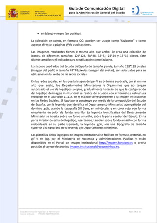 Guía de Comunicación Digital para la Administración
General del Estado: IMAGEN INSTITUCIONAL
  Página 19 de 32
 
 en blanco y negro (en positivo).
La colección de iconos, en formato ICO, pueden ser usados como “faviconos” o como 
accesos directos a páginas Web o aplicaciones.  
Las  imágenes  resultantes  tienen  el  mismo  alto  que  ancho.  Se  crea  una  colección  de 
iconos,  de  diferentes  tamaños:  128*128,  48*48,  32*32,  24*24  y  16*16  pixeles.  Este 
último tamaño es el indicado para su utilización como favicono. 
Los iconos cuadrados del Escudo de España de tamaño grande, tamaño 128*128 pixeles 
(imagen del perfil) y tamaño 48*48 pixeles (imagen del avatar), son adecuados para su 
utilización en las webs de las redes sociales.  
En las redes sociales, en las que la imagen del perfil es de forma cuadrada, con el mismo 
alto  que  ancho,  los  Departamentos  Ministeriales  y  Organismos  que  no  tengan 
autorizado el uso de logotipos propios, gradualmente tratarán de que la configuración 
del logotipo de imagen institucional se realice de acuerdo con el formato y estructura 
recogido en el apartado 2.11.3, en el espacio correspondiente a la Imagen institucional 
en las Redes Sociales. El logotipo se construye por medio de la composición del Escudo 
de España, con la leyenda que identifica el Departamento Ministerial, acompañado del 
dominio .gob, usando la tipografía Gill Sans, en minúsculas y en color rojo, con forma 
envolvente  en  color  de  fondo  amarillo.  La  leyenda  identificativa  del  Departamento 
Ministerial se inserta sobre un fondo amarillo, sobre la parte central del Escudo. En la 
parte inferior derecha del logotipo, insertamos, también sobre fondo amarillo con forma 
redondeada  en  su  parte  izquierda,  la  leyenda  .gob,  con  una  tipografía  de  tamaño 
superior a la tipografía de la leyenda del Departamento Ministerial. 
Las plantillas de los logotipos de imagen institucional se facilitan en formato vectorial, en 
gif  y  en  jpg,  por  el  Ministerio  de  Hacienda  y  Administraciones  Públicas  y  están 
disponibles  en  el  Portal  de  Imagen  Institucional  http://imagen.funciona.es  o  previa 
petición al correo electrónico imagen.institucional@seap.minhap.es.    
   
 