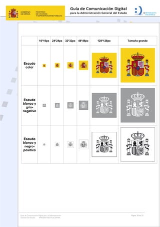 Guía de Comunicación Digital para la Administración
General del Estado: IMAGEN INSTITUCIONAL
  Página 20 de 32
 
 
16*16px 24*24px 32*32px 48*48px 128*128px Tamaño grande
Escudo
color
Escudo
blanco y
gris-
negativo
Escudo
blanco y
negro-
positivo
 