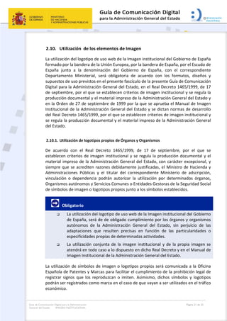 Guía de Comunicación Digital para la Administración
General del Estado: IMAGEN INSTITUCIONAL
  Página 21 de 32
 
2.10. Utilización  de los elementos de Imagen  
La utilización del logotipo de uso web de la Imagen institucional del Gobierno de España 
formado por la bandera de la Unión Europea, por la bandera de España, por el Escudo de 
España  junto  a  la  denominación  del  Gobierno  de  España,  con  el  correspondiente 
Departamento  Ministerial,  será  obligatoria  de  acuerdo  con  los  formatos,  diseños  y 
supuestos de uso previstos en el presente fascículo de la presente Guía de Comunicación 
Digital para la Administración General del Estado, en el Real Decreto 1465/1999, de 17 
de septiembre, por el que se establecen criterios de imagen institucional y se regula la 
producción documental y el material impreso de la Administración General del Estado y 
en la Orden de 27 de septiembre de 1999 por la que se aprueba el Manual de Imagen 
Institucional de la Administración General del Estado y se dictan normas de desarrollo 
del Real Decreto 1465/1999, por el que se establecen criterios de imagen institucional y 
se regula la producción documental y el material impreso de la Administración General 
del Estado. 
2.10.1. Utilización de logotipos propios de Órganos y Organismos 
De  acuerdo  con  el  Real  Decreto  1465/1999,  de  17  de  septiembre,  por  el  que  se 
establecen criterios de imagen institucional y se regula la producción documental y el 
material impreso de la Administración General del Estado, con carácter excepcional, y 
siempre que se acrediten razones debidamente justificadas, el Ministro de Hacienda y 
Administraciones  Públicas  y  el  titular  del  correspondiente  Ministerio  de  adscripción, 
vinculación  o  dependencia  podrán  autorizar  la  utilización  por  determinados  órganos, 
Organismos autónomos y Servicios Comunes o Entidades Gestoras de la Seguridad Social 
de símbolos de imagen o logotipos propios junto a los símbolos establecidos. 
       Obligatorio 
 La utilización del logotipo de uso web de la Imagen institucional del Gobierno 
de España, será de de obligado cumplimiento por los órganos y organismos 
autónomos  de  la  Administración  General  del  Estado,  sin  perjuicio  de  las 
adaptaciones  que  resulten  precisas  en  función  de  las  particularidades  o 
especificidades propias de determinadas actividades. 
 La utilización conjunta de la imagen institucional y de la propia imagen se 
atendrá en todo caso a lo dispuesto en dicho Real Decreto y en el Manual de 
Imagen Institucional de la Administración General del Estado. 
La utilización de símbolos de imagen o logotipos propios será comunicada a la Oficina 
Española de Patentes y Marcas para facilitar el cumplimiento de la prohibición legal de 
registrar  signos  que  los  reproduzcan  o  imiten.  Asimismo,  dichos  símbolos  y  logotipos 
podrán ser registrados como marca en el caso de que vayan a ser utilizados en el tráfico 
económico. 
 