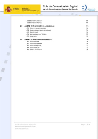 Guía de Comunicación Digital para 
Administración General del Estado  
ASPECTOS GENERALES   
  Página 3 de 80 
   
 
1.6.11 ESTADÍSTICAS DE USO  69 
1.6.12 SEDES ELECTRÓNICAS  69 
1.7  ANEXO II  DECLARACIÓN DE ACCESIBILIDAD  74 
1.7.1  POLÍTICA DE ACCESIBILIDAD  74 
1.7.2  CUMPLIMIENTO DE LOS ESTÁNDARES  74 
1.7.3  EXCEPCIONES  74 
1.7.4  ACTUALIZADO EL <FECHA>.  75 
1.7.5  CONTACTO  75 
1.8  ANEXO III. LENGUAJES DE DESARROLLO  76 
1.8.1  LENGUAJE ASP  76 
1.8.2  LENGUAJE ASP.NET  76 
1.8.3  LENGUAJE PYTHON  77 
1.8.4  LENGUAJE RUBY  77 
1.8.5  OTRAS TECNOLOGÍAS  78 
 