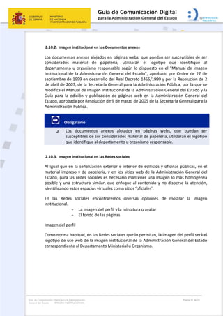 Guía de Comunicación Digital para la Administración
General del Estado: IMAGEN INSTITUCIONAL
  Página 22 de 32
 
2.10.2. Imagen institucional en los Documentos anexos 
Los documentos anexos alojados en páginas webs, que puedan ser susceptibles de ser 
considerados  material  de  papelería,  utilizarán  el  logotipo  que  identifique  al 
departamento u organismo responsable según lo dispuesto en el "Manual de imagen 
Institucional de la Administración General del Estado", aprobado por Orden de 27 de 
septiembre de 1999 en desarrollo del Real Decreto 1465/1999 y por la Resolución de 2 
de abril de 2007, de la Secretaría General para la Administración Pública, por la que se 
modifica el Manual de Imagen Institucional de la Administración General del Estado y la 
Guía  para  la  edición  y  publicación  de  páginas  web  en  la  Administración  General  del 
Estado, aprobada por Resolución de 9 de marzo de 2005 de la Secretaría General para la 
Administración Pública. 
.         Obligatorio 
 Los  documentos  anexos  alojados  en  páginas  webs,  que  puedan  ser 
susceptibles de ser considerados material de papelería, utilizarán el logotipo 
que identifique al departamento u organismo responsable. 
2.10.3. Imagen institucional en las Redes sociales  
Al igual que en la señalización exterior e interior de edificios y oficinas públicas, en el 
material impreso y de papelería, y en los sitios web de la Administración General del 
Estado, para las redes sociales es necesario mantener una imagen lo más homogénea 
posible y una estructura similar, que enfoque al contenido y no disperse la atención, 
identificando estos espacios virtuales como sitios ‘oficiales’.  
En  las  Redes  sociales  encontraremos  diversas  opciones  de  mostrar  la  imagen 
institucional.  
- La imagen del perfil y la miniatura o avatar 
- El fondo de las páginas 
Imagen del perfil 
Como norma habitual, en las Redes sociales que lo permitan, la imagen del perfil será el 
logotipo de uso web de la imagen institucional de la Administración General del Estado 
correspondiente al Departamento Ministerial u Organismo. 
 