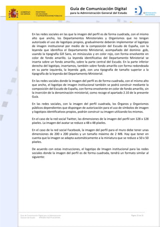 Guía de Comunicación Digital para la Administración
General del Estado: IMAGEN INSTITUCIONAL
  Página 23 de 32
 
En las redes sociales en las que la imagen del perfil es de forma cuadrada, con el mismo 
alto  que  ancho,  los  Departamentos  Ministeriales  y  Organismos  que  no  tengan 
autorizado el uso de logotipos propios, gradualmente deberán implementar el logotipo 
de  imagen  institucional  por  medio  de  la  composición  del  Escudo  de  España,  con  la 
leyenda  que  identifica  el  Departamento  Ministerial,  acompañado  del  dominio  .gob, 
usando la tipografía Gill Sans, en minúsculas y en color rojo, con forma envolvente en 
color  de  fondo  amarillo.  La  leyenda  identificativa  del  Departamento  Ministerial  se 
inserta sobre un fondo amarillo, sobre la parte central del Escudo. En la parte inferior 
derecha del logotipo, insertamos, también sobre fondo amarillo con forma redondeada 
en  su  parte  izquierda,  la  leyenda  .gob,  con  una  tipografía  de  tamaño  superior  a  la 
tipografía de la leyenda del Departamento Ministerial. 
En las redes sociales donde la imagen del perfil es de forma cuadrada, con el mismo alto 
que ancho, el logotipo de imagen institucional también se podrá construir mediante la 
composición del Escudo de España, con forma envolvente en color de fondo amarillo, sin 
la inserción de la denominación ministerial, como recoge el apartado 2.10 de la presente 
Guía. 
En  las  redes  sociales,  con  la  imagen  del  perfil  cuadrada,  los  Órganos  y  Organismos 
públicos dependientes que dispongan de autorización para el uso de símbolos de imagen 
y logotipos identificativos propios, podrán construir su imagen utilizando los mismos. 
En el caso de la red social Twitter, las dimensiones de la imagen del perfil son 128 x 128 
píxeles. La imagen del avatar se reduce a 48 x 48 píxeles. 
En el caso de la red social Facebook, la imagen del perfil para el muro debe tener unas 
dimensiones  de  200  x  200  píxeles  y  un  tamaño  máximo  de  2  MB.  Hay  que  tener  en 
cuenta que la imagen se adapta automáticamente a la miniatura que se reduce a 50 x 50 
píxeles. 
De acuerdo con estas instrucciones, el logotipo de Imagen institucional para las redes 
sociales donde la imagen del perfil es de forma cuadrada, tendrá un formato similar al 
siguiente: 
   
 